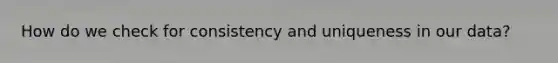 How do we check for consistency and uniqueness in our data?