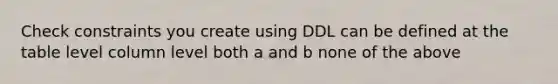 Check constraints you create using DDL can be defined at the table level column level both a and b none of the above