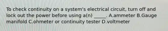 To check continuity on a system's electrical circuit, turn off and lock out the power before using a(n) _____. A.ammeter B.Gauge manifold C.ohmeter or continuity tester D.voltmeter