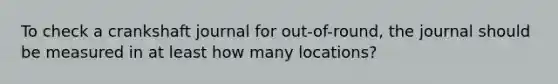 To check a crankshaft journal for out-of-round, the journal should be measured in at least how many locations?