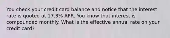 You check your credit card balance and notice that the interest rate is quoted at 17.3% APR. You know that interest is compounded monthly. What is the effective annual rate on your credit card?