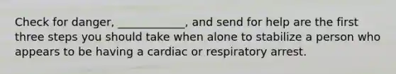 Check for danger, ____________, and send for help are the first three steps you should take when alone to stabilize a person who appears to be having a cardiac or respiratory arrest.