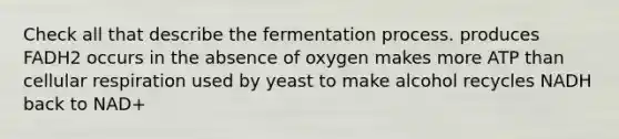 Check all that describe the fermentation process. produces FADH2 occurs in the absence of oxygen makes more ATP than <a href='https://www.questionai.com/knowledge/k1IqNYBAJw-cellular-respiration' class='anchor-knowledge'>cellular respiration</a> used by yeast to make alcohol recycles NADH back to NAD+