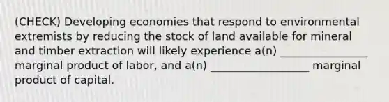 (CHECK) Developing economies that respond to environmental extremists by reducing the stock of land available for mineral and timber extraction will likely experience a(n) ________________ marginal product of labor, and a(n) __________________ marginal product of capital.