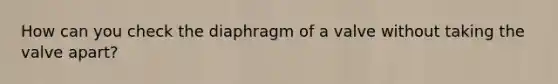 How can you check the diaphragm of a valve without taking the valve apart?
