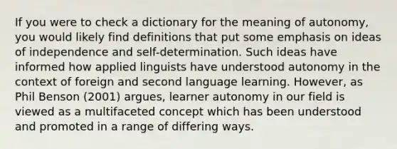 If you were to check a dictionary for the meaning of autonomy, you would likely find definitions that put some emphasis on ideas of independence and self-determination. Such ideas have informed how applied linguists have understood autonomy in the context of foreign and second language learning. However, as Phil Benson (2001) argues, learner autonomy in our field is viewed as a multifaceted concept which has been understood and promoted in a range of differing ways.