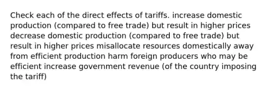 Check each of the direct effects of tariffs. increase domestic production (compared to free trade) but result in higher prices decrease domestic production (compared to free trade) but result in higher prices misallocate resources domestically away from efficient production harm foreign producers who may be efficient increase government revenue (of the country imposing the tariff)