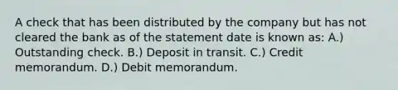 A check that has been distributed by the company but has not cleared the bank as of the statement date is known as: A.) Outstanding check. B.) Deposit in transit. C.) Credit memorandum. D.) Debit memorandum.