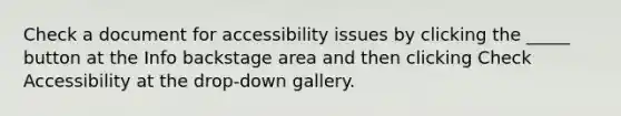 Check a document for accessibility issues by clicking the _____ button at the Info backstage area and then clicking Check Accessibility at the drop-down gallery.