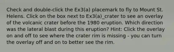 Check and double-click the Ex3(a) placemark to fly to Mount St. Helens. Click on the box next to Ex3(a)_crater to see an overlay of the volcanic crater before the 1980 eruption. Which direction was the lateral blast during this eruption? Hint: Click the overlay on and off to see where the crater rim is missing - you can turn the overlay off and on to better see the rim.