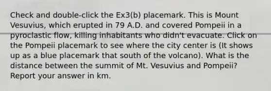Check and double-click the Ex3(b) placemark. This is Mount Vesuvius, which erupted in 79 A.D. and covered Pompeii in a pyroclastic flow, killing inhabitants who didn't evacuate. Click on the Pompeii placemark to see where the city center is (It shows up as a blue placemark that south of the volcano). What is the distance between the summit of Mt. Vesuvius and Pompeii? Report your answer in km.