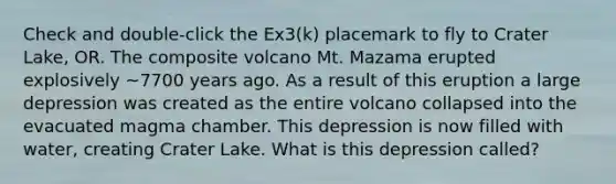 Check and double-click the Ex3(k) placemark to fly to Crater Lake, OR. The composite volcano Mt. Mazama erupted explosively ~7700 years ago. As a result of this eruption a large depression was created as the entire volcano collapsed into the evacuated magma chamber. This depression is now filled with water, creating Crater Lake. What is this depression called?