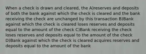 When a check is drawn and cleared, the A)reserves and deposits of both the bank against which the check is cleared and the bank receiving the check are unchanged by this transaction B)Bank against which the check is cleared loses reserves and deposits equal to the amount of the check C)Bank receiving the check loses reserves and deposits equal to the amount of the check D)Bank against which the check is cleared acquires reserves and deposits equal to the amount of the bank