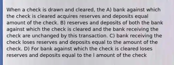 When a check is drawn and cleared, the A) bank against which the check is cleared acquires reserves and deposits equal amount of the check. B) reserves and deposits of both the bank against which the check is cleared and the bank receiving the check are unchanged by this transaction. C) bank receiving the check loses reserves and deposits equal to the amount of the check. D) For bank against which the check is cleared loses reserves and deposits equal to the l amount of the check