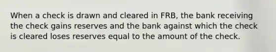 When a check is drawn and cleared in FRB, the bank receiving the check gains reserves and the bank against which the check is cleared loses reserves equal to the amount of the check.