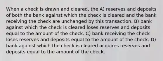 When a check is drawn and cleared, the A) reserves and deposits of both the bank against which the check is cleared and the bank receiving the check are unchanged by this transaction. B) bank against which the check is cleared loses reserves and deposits equal to the amount of the check. C) bank receiving the check loses reserves and deposits equal to the amount of the check. D) bank against which the check is cleared acquires reserves and deposits equal to the amount of the check.