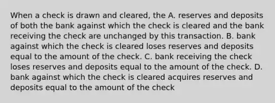 When a check is drawn and cleared, the A. reserves and deposits of both the bank against which the check is cleared and the bank receiving the check are unchanged by this transaction. B. bank against which the check is cleared loses reserves and deposits equal to the amount of the check. C. bank receiving the check loses reserves and deposits equal to the amount of the check. D. bank against which the check is cleared acquires reserves and deposits equal to the amount of the check