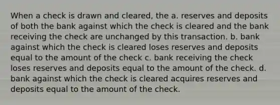 When a check is drawn and cleared, the a. reserves and deposits of both the bank against which the check is cleared and the bank receiving the check are unchanged by this transaction. b. bank against which the check is cleared loses reserves and deposits equal to the amount of the check c. bank receiving the check loses reserves and deposits equal to the amount of the check. d. bank against which the check is cleared acquires reserves and deposits equal to the amount of the check.