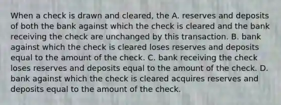 When a check is drawn and cleared, the A. reserves and deposits of both the bank against which the check is cleared and the bank receiving the check are unchanged by this transaction. B. bank against which the check is cleared loses reserves and deposits equal to the amount of the check. C. bank receiving the check loses reserves and deposits equal to the amount of the check. D. bank against which the check is cleared acquires reserves and deposits equal to the amount of the check.