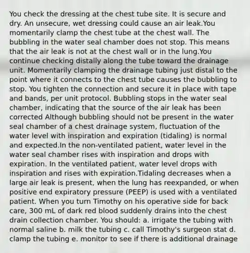 You check the dressing at the chest tube site. It is secure and dry. An unsecure, wet dressing could cause an air leak.You momentarily clamp the chest tube at the chest wall. The bubbling in the water seal chamber does not stop. This means that the air leak is not at the chest wall or in the lung.You continue checking distally along the tube toward the drainage unit. Momentarily clamping the drainage tubing just distal to the point where it connects to the chest tube causes the bubbling to stop. You tighten the connection and secure it in place with tape and bands, per unit protocol. Bubbling stops in the water seal chamber, indicating that the source of the air leak has been corrected Although bubbling should not be present in the water seal chamber of a chest drainage system, fluctuation of the water level with inspiration and expiration (tidaling) is normal and expected.In the non-ventilated patient, water level in the water seal chamber rises with inspiration and drops with expiration. In the ventilated patient, water level drops with inspiration and rises with expiration.Tidaling decreases when a large air leak is present, when the lung has reexpanded, or when positive end expiratory pressure (PEEP) is used with a ventilated patient. When you turn Timothy on his operative side for back care, 300 mL of dark red blood suddenly drains into the chest drain collection chamber. You should: a. irrigate the tubing with normal saline b. milk the tubing c. call Timothy's surgeon stat d. clamp the tubing e. monitor to see if there is additional drainage