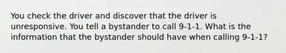 You check the driver and discover that the driver is unresponsive. You tell a bystander to call 9-1-1. What is the information that the bystander should have when calling 9-1-1?