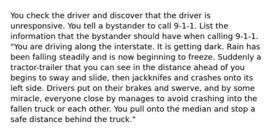 You check the driver and discover that the driver is unresponsive. You tell a bystander to call 9-1-1. List the information that the bystander should have when calling 9-1-1. "You are driving along the interstate. It is getting dark. Rain has been falling steadily and is now beginning to freeze. Suddenly a tractor-trailer that you can see in the distance ahead of you begins to sway and slide, then jackknifes and crashes onto its left side. Drivers put on their brakes and swerve, and by some miracle, everyone close by manages to avoid crashing into the fallen truck or each other. You pull onto the median and stop a safe distance behind the truck."