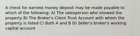 A check for earnest money deposit may be made payable to which of the following: A) The salesperson who showed the property B) The Broker's Client Trust Account with whom the property is listed C) Both A and B D) Seller's broker's working capital account