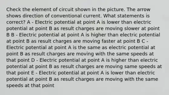 Check the element of circuit shown in the picture. The arrow shows direction of conventional current. What statements is correct? A - Electric potential at point A is lower than electric potential at point B as result charges are moving slower at point B B - Electric potential at point A is higher than electric potential at point B as result charges are moving faster at point B C - Electric potential at point A is the same as electric potential at point B as result charges are moving with the same speeds at that point D - Electric potential at point A is higher than electric potential at point B as result charges are moving same speeds at that point E - Electric potential at point A is lower than electric potential at point B as result charges are moving with the same speeds at that point