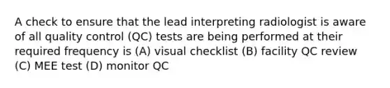 A check to ensure that the lead interpreting radiologist is aware of all quality control (QC) tests are being performed at their required frequency is (A) visual checklist (B) facility QC review (C) MEE test (D) monitor QC