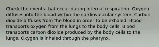 Check the events that occur during internal respiration. Oxygen diffuses into the blood within the cardiovascular system. Carbon dioxide diffuses from the blood in order to be exhaled. Blood transports oxygen from the lungs to the body cells. Blood transports carbon dioxide produced by the body cells to the lungs. Oxygen is inhaled through the pharynx.