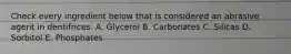 Check every ingredient below that is considered an abrasive agent in dentifrices. A. Glycerol B. Carbonates C. Silicas D. Sorbitol E. Phosphates