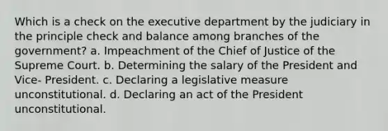 Which is a check on the executive department by the judiciary in the principle check and balance among branches of the government? a. Impeachment of the Chief of Justice of the Supreme Court. b. Determining the salary of the President and Vice- President. c. Declaring a legislative measure unconstitutional. d. Declaring an act of the President unconstitutional.