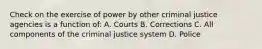 Check on the exercise of power by other criminal justice agencies is a function of: A. Courts B. Corrections C. All components of the criminal justice system D. Police