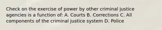 Check on the exercise of power by other criminal justice agencies is a function of: A. Courts B. Corrections C. All components of the criminal justice system D. Police