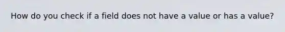 How do you check if a field does not have a value or has a value?