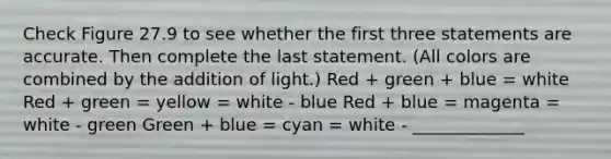 Check Figure 27.9 to see whether the first three statements are accurate. Then complete the last statement. (All colors are combined by the addition of light.) Red + green + blue = white Red + green = yellow = white - blue Red + blue = magenta = white - green Green + blue = cyan = white - _____________