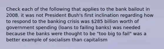 Check each of the following that applies to the bank bailout in 2008. it was not President Bush's first inclination regarding how to respond to the banking crisis was 285 billion worth of government spending (loans to failing banks) was needed because the banks were thought to be "too big to fail" was a better example of socialism than capitalism