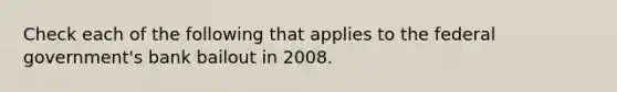 Check each of the following that applies to the federal government's bank bailout in 2008.