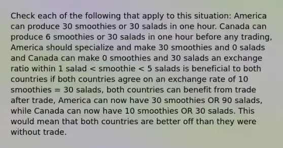 Check each of the following that apply to this situation: America can produce 30 smoothies or 30 salads in one hour. Canada can produce 6 smoothies or 30 salads in one hour before any trading, America should specialize and make 30 smoothies and 0 salads and Canada can make 0 smoothies and 30 salads an exchange ratio within 1 salad < smoothie < 5 salads is beneficial to both countries if both countries agree on an exchange rate of 10 smoothies = 30 salads, both countries can benefit from trade after trade, America can now have 30 smoothies OR 90 salads, while Canada can now have 10 smoothies OR 30 salads. This would mean that both countries are better off than they were without trade.