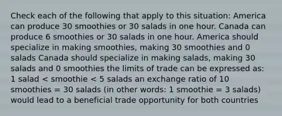 Check each of the following that apply to this situation: America can produce 30 smoothies or 30 salads in one hour. Canada can produce 6 smoothies or 30 salads in one hour. America should specialize in making smoothies, making 30 smoothies and 0 salads Canada should specialize in making salads, making 30 salads and 0 smoothies the limits of trade can be expressed as: 1 salad < smoothie < 5 salads an exchange ratio of 10 smoothies = 30 salads (in other words: 1 smoothie = 3 salads) would lead to a beneficial trade opportunity for both countries