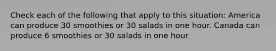 Check each of the following that apply to this situation: America can produce 30 smoothies or 30 salads in one hour. Canada can produce 6 smoothies or 30 salads in one hour