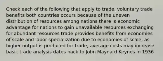 Check each of the following that apply to trade. voluntary trade benefits both countries occurs because of the uneven distribution of resources among nations there is economic advantage for nations to gain unavailable resources exchanging for abundant resources trade provides benefits from economies of scale and labor specialization due to economies of scale, as higher output is produced for trade, average costs may increase basic trade analysis dates back to John Maynard Keynes in 1936