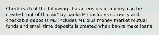 Check each of the following characteristics of money. can be created "out of thin air" by banks M1 includes currency and checkable deposits M2 includes M1 plus money market mutual funds and small time deposits is created when banks make loans