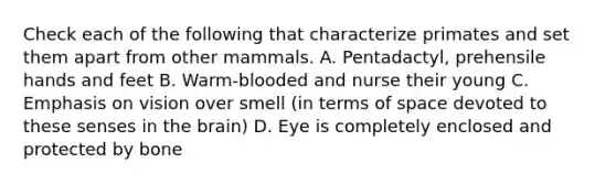 Check each of the following that characterize primates and set them apart from other mammals. A. Pentadactyl, prehensile hands and feet B. Warm-blooded and nurse their young C. Emphasis on vision over smell (in terms of space devoted to these senses in the brain) D. Eye is completely enclosed and protected by bone