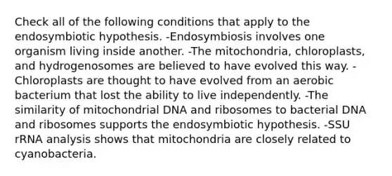 Check all of the following conditions that apply to the endosymbiotic hypothesis. -Endosymbiosis involves one organism living inside another. -The mitochondria, chloroplasts, and hydrogenosomes are believed to have evolved this way. -Chloroplasts are thought to have evolved from an aerobic bacterium that lost the ability to live independently. -The similarity of mitochondrial DNA and ribosomes to bacterial DNA and ribosomes supports the endosymbiotic hypothesis. -SSU rRNA analysis shows that mitochondria are closely related to cyanobacteria.