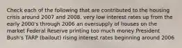 Check each of the following that are contributed to the housing crisis around 2007 and 2008. very low interest rates up from the early 2000's through 2006 an oversupply of houses on the market Federal Reserve printing too much money President Bush's TARP (bailout) rising interest rates beginning around 2006