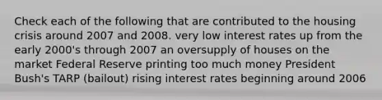 Check each of the following that are contributed to the housing crisis around 2007 and 2008. very low interest rates up from the early 2000's through 2007 an oversupply of houses on the market Federal Reserve printing too much money President Bush's TARP (bailout) rising interest rates beginning around 2006