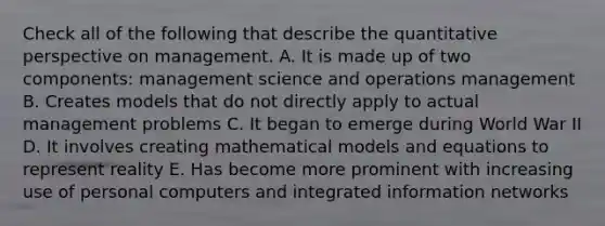 Check all of the following that describe the quantitative perspective on management. A. It is made up of two components: management science and operations management B. Creates models that do not directly apply to actual management problems C. It began to emerge during World War II D. It involves creating mathematical models and equations to represent reality E. Has become more prominent with increasing use of personal computers and integrated information networks