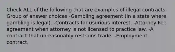 Check ALL of the following that are examples of illegal contracts. Group of answer choices -Gambling agreement (in a state where gambling is legal). -Contracts for usurious interest. -Attorney Fee agreement when attorney is not licensed to practice law. -A contract that unreasonably restrains trade. -Employment contract.