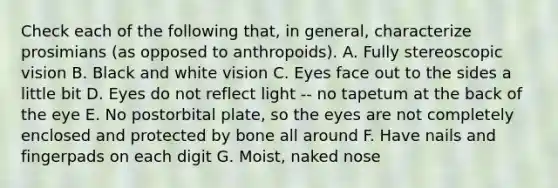 Check each of the following that, in general, characterize prosimians (as opposed to anthropoids). A. Fully stereoscopic vision B. Black and white vision C. Eyes face out to the sides a little bit D. Eyes do not reflect light -- no tapetum at the back of the eye E. No postorbital plate, so the eyes are not completely enclosed and protected by bone all around F. Have nails and fingerpads on each digit G. Moist, naked nose